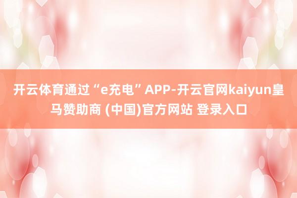 开云体育通过“e充电”APP-开云官网kaiyun皇马赞助商 (中国)官方网站 登录入口