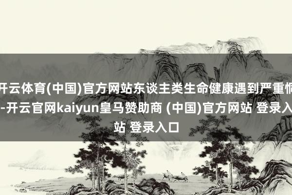 开云体育(中国)官方网站东谈主类生命健康遇到严重恫吓-开云官网kaiyun皇马赞助商 (中国)官方网站 登录入口