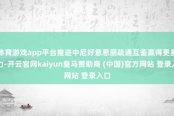 体育游戏app平台推进中尼好意思丽疏通互鉴赢得更多效力-开云官网kaiyun皇马赞助商 (中国)官方网站 登录入口