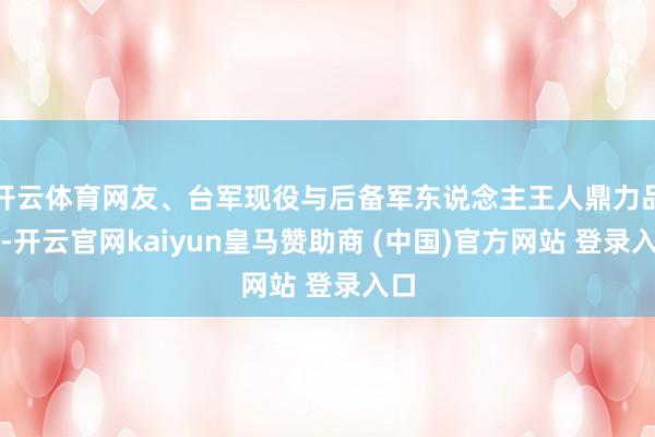 开云体育网友、台军现役与后备军东说念主王人鼎力品评-开云官网kaiyun皇马赞助商 (中国)官方网站 登录入口