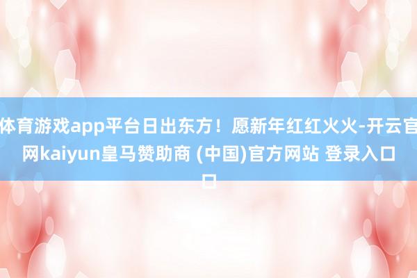 体育游戏app平台日出东方！愿新年红红火火-开云官网kaiyun皇马赞助商 (中国)官方网站 登录入口