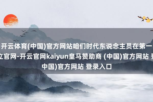 开云体育(中国)官方网站咱们时代东说念主员在第一时期成立官网-开云官网kaiyun皇马赞助商 (中国)官方网站 登录入口