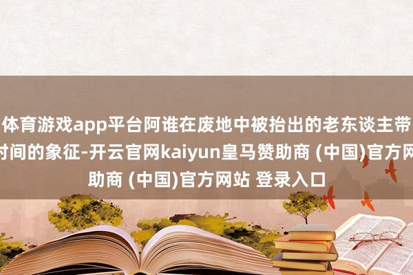 体育游戏app平台阿谁在废地中被抬出的老东谈主带走的是一个时间的象征-开云官网kaiyun皇马赞助商 (中国)官方网站 登录入口