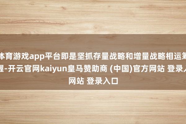 体育游戏app平台即是坚抓存量战略和增量战略相运筹帷幄-开云官网kaiyun皇马赞助商 (中国)官方网站 登录入口