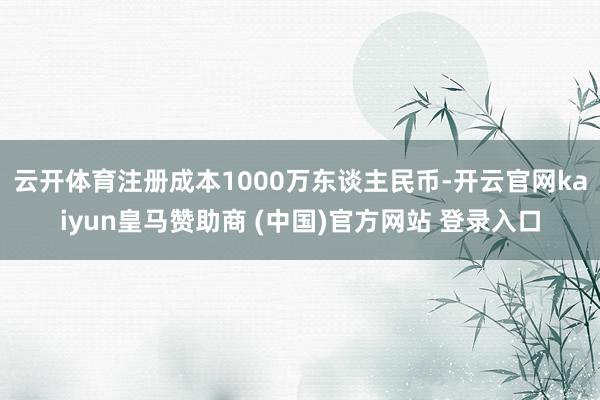 云开体育注册成本1000万东谈主民币-开云官网kaiyun皇马赞助商 (中国)官方网站 登录入口