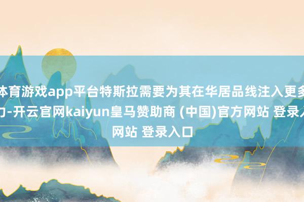 体育游戏app平台特斯拉需要为其在华居品线注入更多活力-开云官网kaiyun皇马赞助商 (中国)官方网站 登录入口