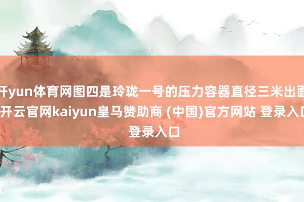 开yun体育网图四是玲珑一号的压力容器直径三米出面-开云官网kaiyun皇马赞助商 (中国)官方网站 登录入口