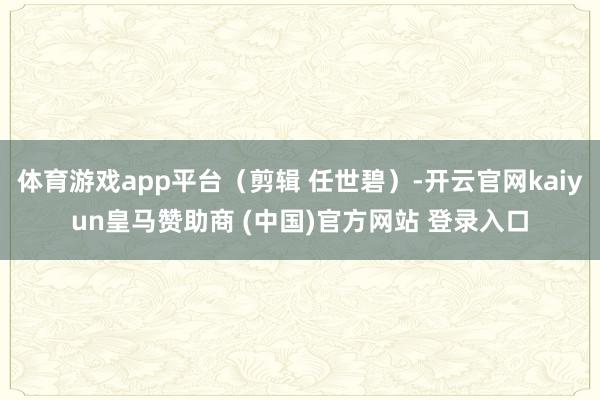 体育游戏app平台（剪辑 任世碧）-开云官网kaiyun皇马赞助商 (中国)官方网站 登录入口