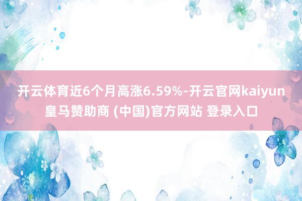 开云体育近6个月高涨6.59%-开云官网kaiyun皇马赞助商 (中国)官方网站 登录入口