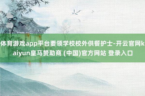 体育游戏app平台要领学校校外供餐护士-开云官网kaiyun皇马赞助商 (中国)官方网站 登录入口