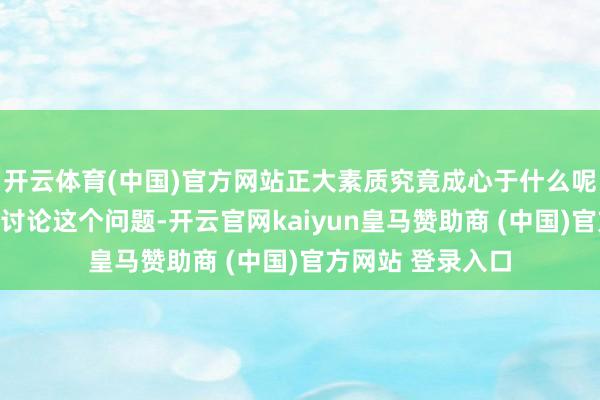 开云体育(中国)官方网站正大素质究竟成心于什么呢？让咱们一齐来讨论这个问题-开云官网kaiyun皇马赞助商 (中国)官方网站 登录入口