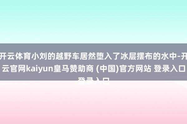 开云体育小刘的越野车居然堕入了冰层摆布的水中-开云官网kaiyun皇马赞助商 (中国)官方网站 登录入口