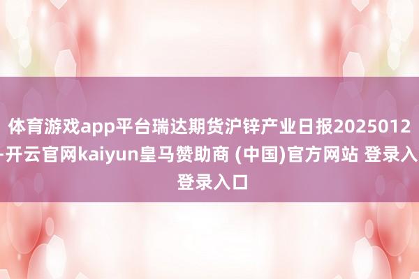体育游戏app平台瑞达期货沪锌产业日报20250122-开云官网kaiyun皇马赞助商 (中国)官方网站 登录入口