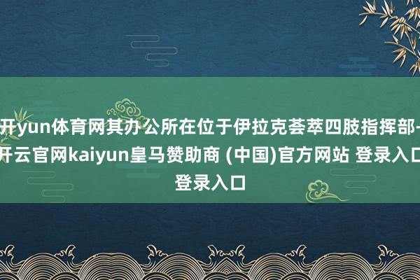 开yun体育网其办公所在位于伊拉克荟萃四肢指挥部-开云官网kaiyun皇马赞助商 (中国)官方网站 登录入口