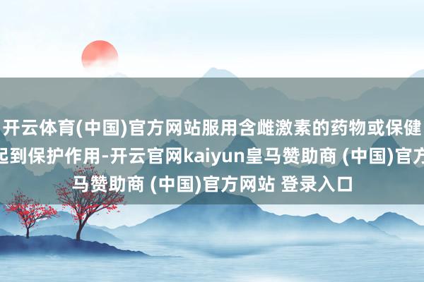 开云体育(中国)官方网站服用含雌激素的药物或保健品不成对卵巢起到保护作用-开云官网kaiyun皇马赞助商 (中国)官方网站 登录入口