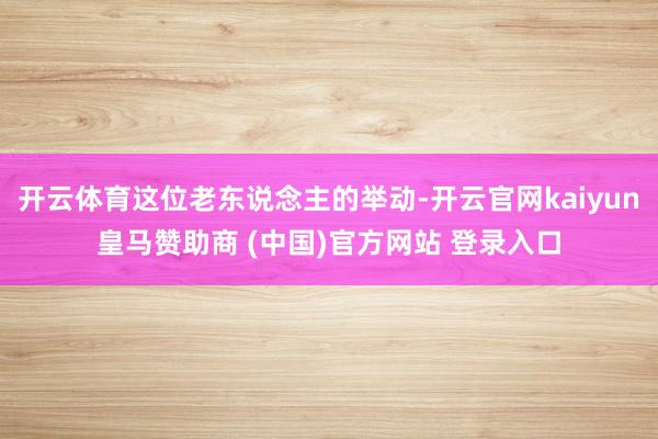开云体育这位老东说念主的举动-开云官网kaiyun皇马赞助商 (中国)官方网站 登录入口