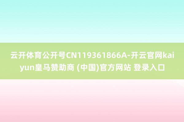 云开体育公开号CN119361866A-开云官网kaiyun皇马赞助商 (中国)官方网站 登录入口