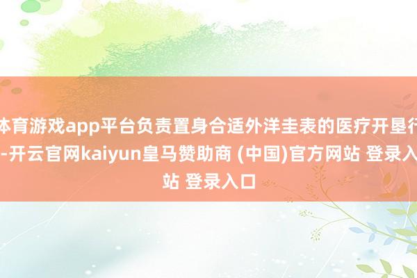 体育游戏app平台负责置身合适外洋圭表的医疗开垦行列-开云官网kaiyun皇马赞助商 (中国)官方网站 登录入口