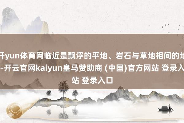 开yun体育网临近是飘浮的平地、岩石与草地相间的地貌-开云官网kaiyun皇马赞助商 (中国)官方网站 登录入口
