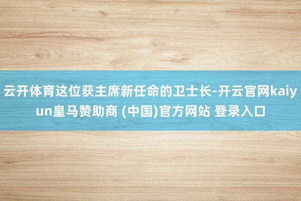 云开体育这位获主席新任命的卫士长-开云官网kaiyun皇马赞助商 (中国)官方网站 登录入口