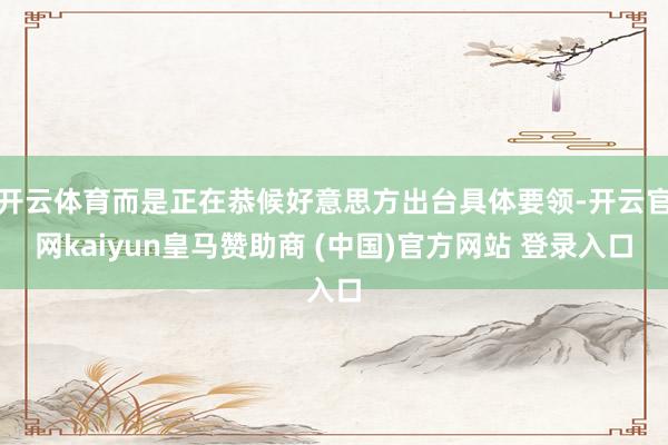 开云体育而是正在恭候好意思方出台具体要领-开云官网kaiyun皇马赞助商 (中国)官方网站 登录入口