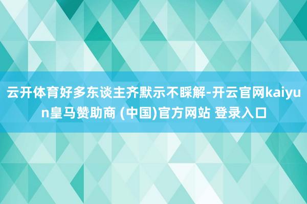 云开体育好多东谈主齐默示不睬解-开云官网kaiyun皇马赞助商 (中国)官方网站 登录入口