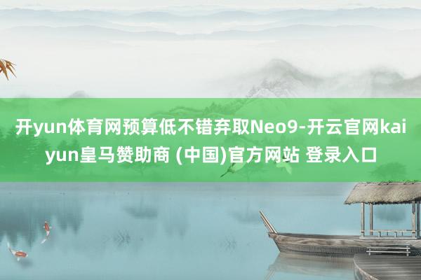 开yun体育网预算低不错弃取Neo9-开云官网kaiyun皇马赞助商 (中国)官方网站 登录入口