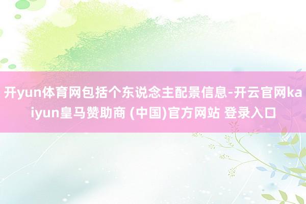 开yun体育网包括个东说念主配景信息-开云官网kaiyun皇马赞助商 (中国)官方网站 登录入口