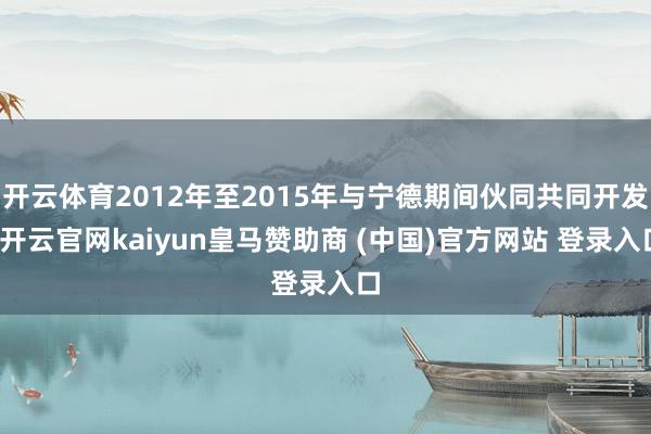 开云体育2012年至2015年与宁德期间伙同共同开发-开云官网kaiyun皇马赞助商 (中国)官方网站 登录入口