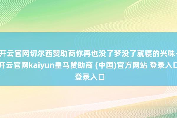 开云官网切尔西赞助商你再也没了梦没了就寝的兴味-开云官网kaiyun皇马赞助商 (中国)官方网站 登录入口