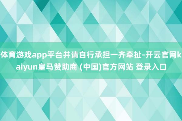体育游戏app平台并请自行承担一齐牵扯-开云官网kaiyun皇马赞助商 (中国)官方网站 登录入口