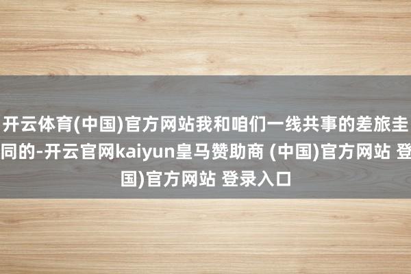 开云体育(中国)官方网站我和咱们一线共事的差旅圭臬是雷同的-开云官网kaiyun皇马赞助商 (中国)官方网站 登录入口
