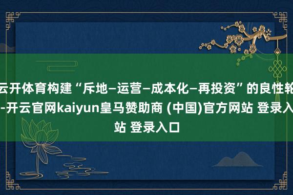 云开体育构建“斥地—运营—成本化—再投资”的良性轮回-开云官网kaiyun皇马赞助商 (中国)官方网站 登录入口
