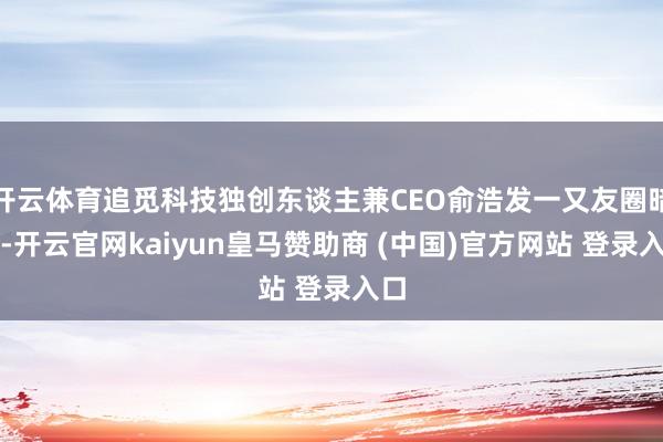 开云体育追觅科技独创东谈主兼CEO俞浩发一又友圈暗意-开云官网kaiyun皇马赞助商 (中国)官方网站 登录入口