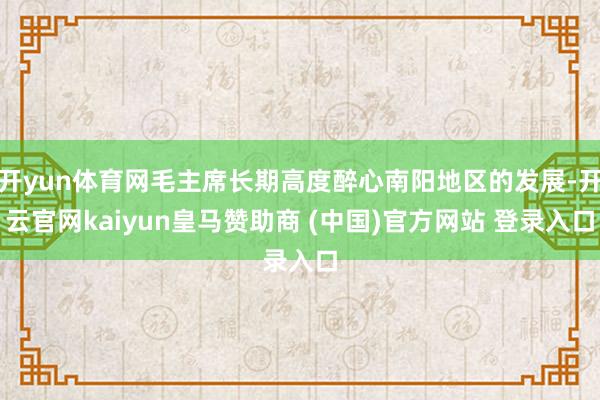 开yun体育网毛主席长期高度醉心南阳地区的发展-开云官网kaiyun皇马赞助商 (中国)官方网站 登录入口