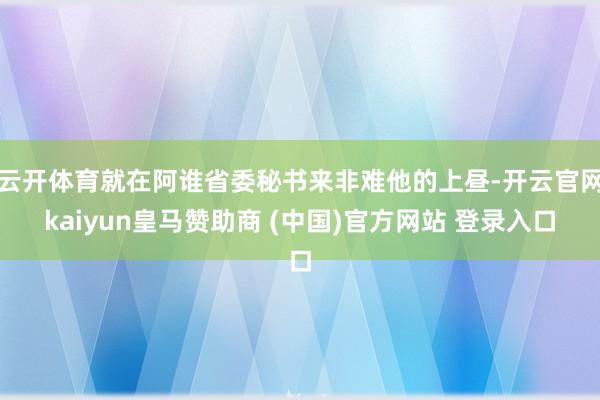 云开体育就在阿谁省委秘书来非难他的上昼-开云官网kaiyun皇马赞助商 (中国)官方网站 登录入口