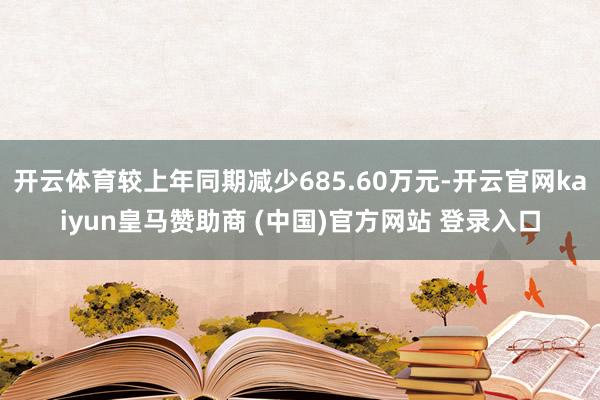 开云体育较上年同期减少685.60万元-开云官网kaiyun皇马赞助商 (中国)官方网站 登录入口