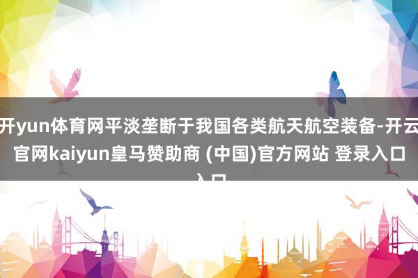 开yun体育网平淡垄断于我国各类航天航空装备-开云官网kaiyun皇马赞助商 (中国)官方网站 登录入口