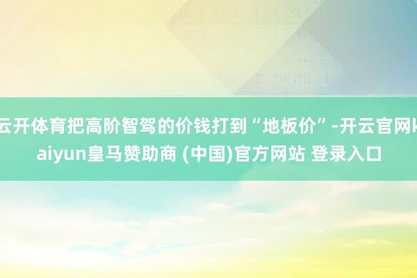 云开体育把高阶智驾的价钱打到“地板价”-开云官网kaiyun皇马赞助商 (中国)官方网站 登录入口