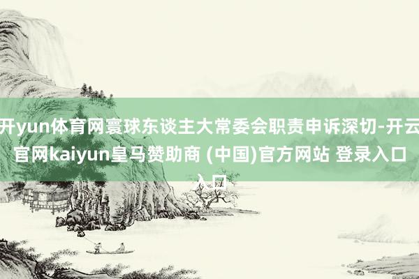 开yun体育网寰球东谈主大常委会职责申诉深切-开云官网kaiyun皇马赞助商 (中国)官方网站 登录入口