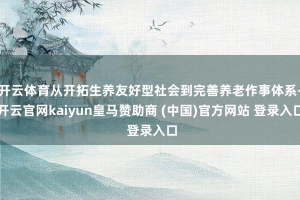 开云体育从开拓生养友好型社会到完善养老作事体系-开云官网kaiyun皇马赞助商 (中国)官方网站 登录入口