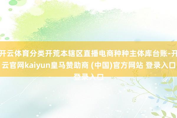 开云体育分类开荒本辖区直播电商种种主体库台账-开云官网kaiyun皇马赞助商 (中国)官方网站 登录入口