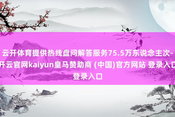 云开体育提供热线盘问解答服务75.5万东说念主次-开云官网kaiyun皇马赞助商 (中国)官方网站 登录入口