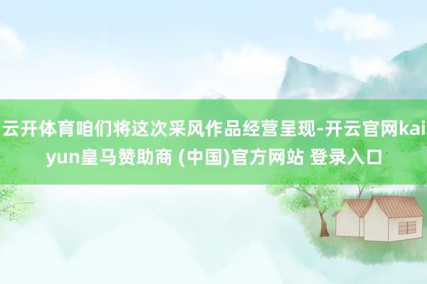云开体育咱们将这次采风作品经营呈现-开云官网kaiyun皇马赞助商 (中国)官方网站 登录入口