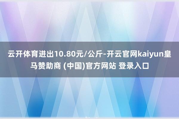 云开体育进出10.80元/公斤-开云官网kaiyun皇马赞助商 (中国)官方网站 登录入口